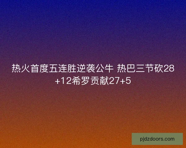 热火首度五连胜逆袭公牛 热巴三节砍28+12希罗贡献27+5 热火首度五连胜逆袭公牛 热巴三节砍28+12希罗贡献27+5