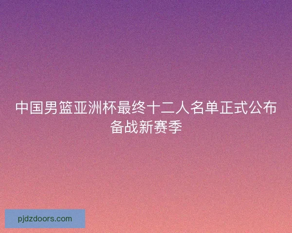 中国男篮亚洲杯最终十二人名单正式公布备战新赛季 中国男篮亚洲杯最终十二人名单正式公布备战新赛季