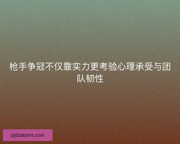 枪手争冠不仅靠实力更考验心理承受与团队韧性