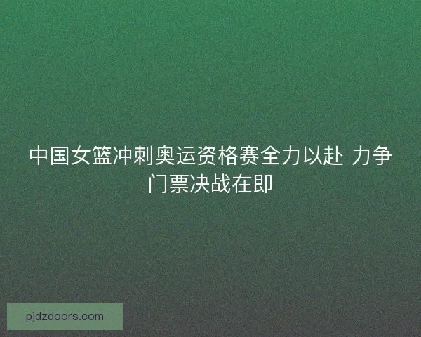中国女篮冲刺奥运资格赛全力以赴 力争门票决战在即 中国女篮冲刺奥运资格赛全力以赴 力争门票决战在即