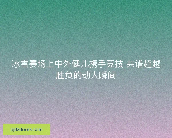 冰雪赛场上中外健儿携手竞技 共谱超越胜负的动人瞬间 冰雪赛场上中外健儿携手竞技 共谱超越胜负的动人瞬间