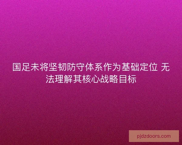 国足未将坚韧防守体系作为基础定位 无法理解其核心战略目标