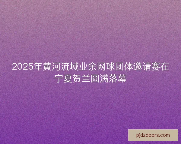 2025年黄河流域业余网球团体邀请赛在宁夏贺兰圆满落幕 2025年黄河流域业余网球团体邀请赛在宁夏贺兰圆满落幕