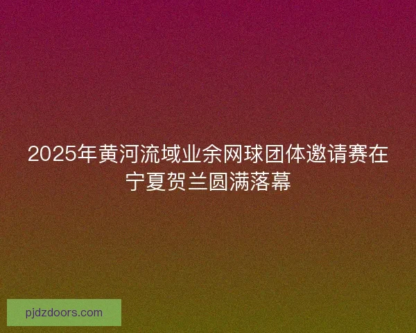2025年黄河流域业余网球团体邀请赛在宁夏贺兰圆满落幕 2025年黄河流域业余网球团体邀请赛在宁夏贺兰圆满落幕