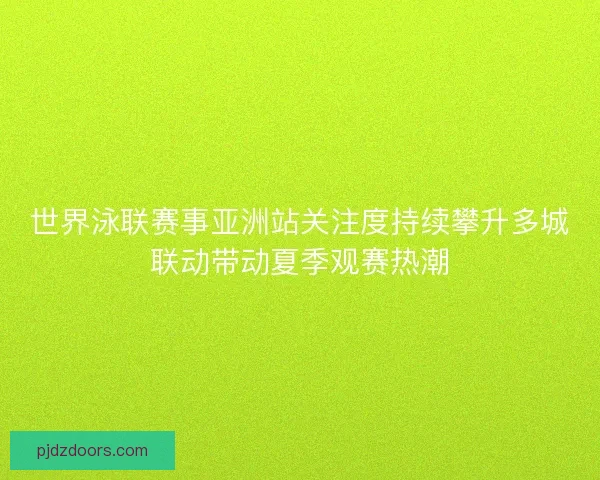 世界泳联赛事亚洲站关注度持续攀升多城联动带动夏季观赛热潮